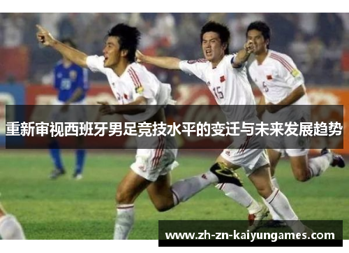 重新审视西班牙男足竞技水平的变迁与未来发展趋势 重新审视西班牙男足竞技水平的变迁与未来发展趋势