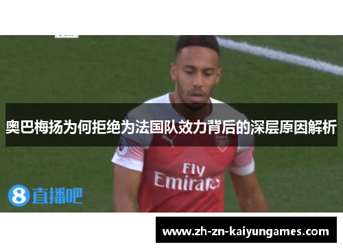 奥巴梅扬为何拒绝为法国队效力背后的深层原因解析 奥巴梅扬为何拒绝为法国队效力背后的深层原因解析