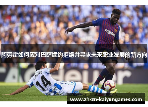 阿劳霍如何应对巴萨续约拒绝并寻求未来职业发展的新方向