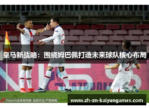 皇马新战略:围绕姆巴佩打造未来球队核心布局 皇马新战略:围绕姆巴佩打造未来球队核心布局