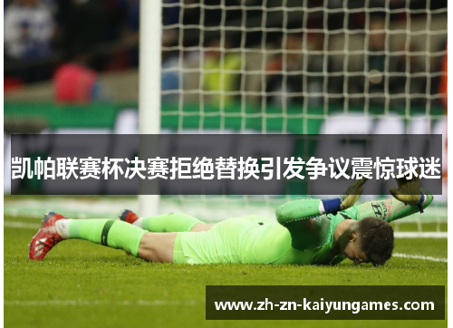 凯帕联赛杯决赛拒绝替换引发争议震惊球迷 凯帕联赛杯决赛拒绝替换引发争议震惊球迷