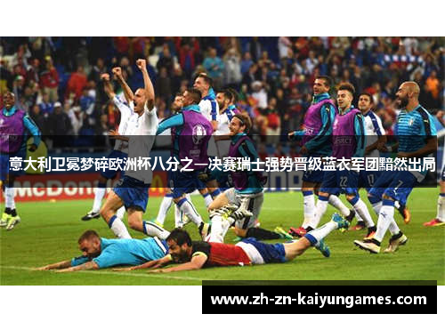 意大利卫冕梦碎欧洲杯八分之一决赛瑞士强势晋级蓝衣军团黯然出局