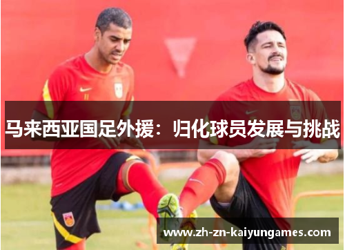 马来西亚国足外援:归化球员发展与挑战 马来西亚国足外援:归化球员发展与挑战