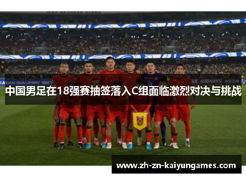 中国男足在18强赛抽签落入C组面临激烈对决与挑战 中国男足在18强赛抽签落入C组面临激烈对决与挑战